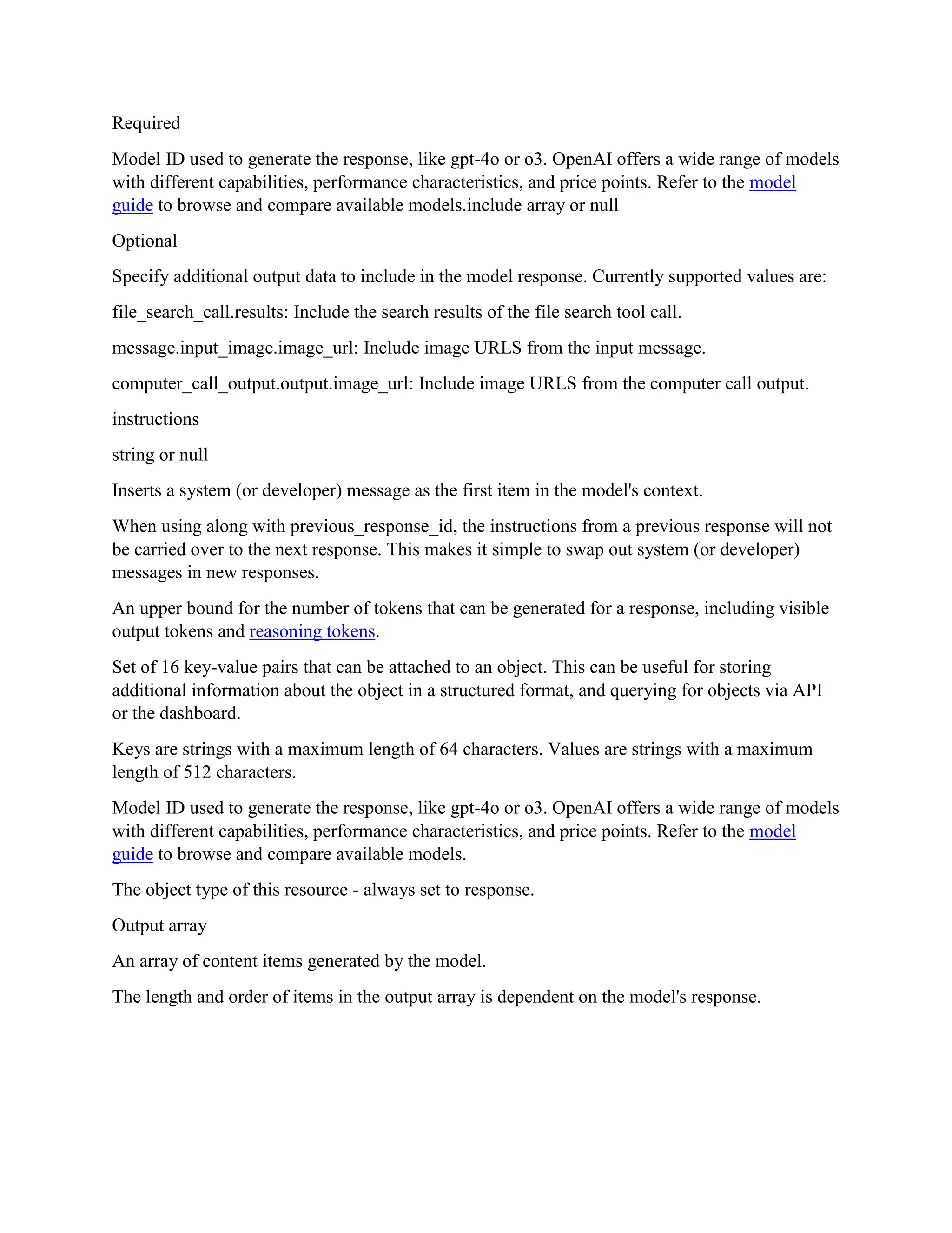 Required
Model ID used to generate the response, like gpt-4o or o3. OpenAI offers a wide range of models
with different capabilities, performance characteristics, and price points. Refer to the model
guide to browse and compare available models.include array or null
Optional
Specify additional output data to include in the model response. Currently supported values are:
file_search_call.results: Include the search results of the file search tool call.
message.input_image.image_url: Include image URLS from the input message.
computer_call_output.output.image_url: Include image URLS from the computer call output.
instructions
string or null
Inserts a system (or developer) message as the first item in the model's context.
When using along with previous_response_id, the instructions from a previous response will not
be carried over to the next response. This makes it simple to swap out system (or developer)
messages in new responses.
An upper bound for the number of tokens that can be generated for a response, including visible
output tokens and reasoning tokens.
Set of 16 key-value pairs that can be attached to an object. This can be useful for storing
additional information about the object in a structured format, and querying for objects via API
or the dashboard.
Keys are strings with a maximum length of 64 characters. Values are strings with a maximum
length of 512 characters.
Model ID used to generate the response, like gpt-4o or o3. OpenAI offers a wide range of models
with different capabilities, performance characteristics, and price points. Refer to the model
guide to browse and compare available models.
The object type of this resource - always set to response.
Output array
An array of content items generated by the model.
The length and order of items in the output array is dependent on the model's response.
 