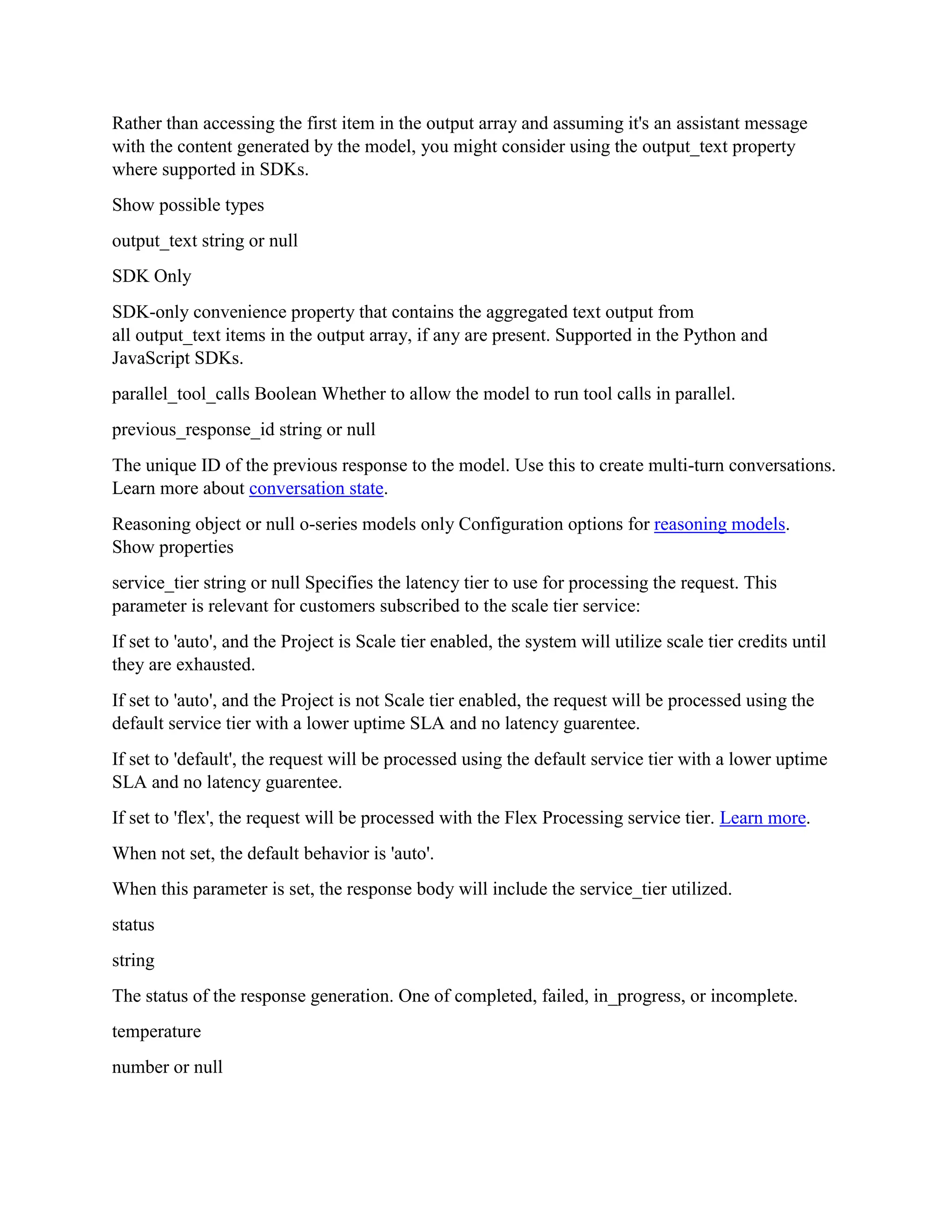Rather than accessing the first item in the output array and assuming it's an assistant message
with the content generated by the model, you might consider using the output_text property
where supported in SDKs.
Show possible types
output_text string or null
SDK Only
SDK-only convenience property that contains the aggregated text output from
all output_text items in the output array, if any are present. Supported in the Python and
JavaScript SDKs.
parallel_tool_calls Boolean Whether to allow the model to run tool calls in parallel.
previous_response_id string or null
The unique ID of the previous response to the model. Use this to create multi-turn conversations.
Learn more about conversation state.
Reasoning object or null o-series models only Configuration options for reasoning models.
Show properties
service_tier string or null Specifies the latency tier to use for processing the request. This
parameter is relevant for customers subscribed to the scale tier service:
If set to 'auto', and the Project is Scale tier enabled, the system will utilize scale tier credits until
they are exhausted.
If set to 'auto', and the Project is not Scale tier enabled, the request will be processed using the
default service tier with a lower uptime SLA and no latency guarentee.
If set to 'default', the request will be processed using the default service tier with a lower uptime
SLA and no latency guarentee.
If set to 'flex', the request will be processed with the Flex Processing service tier. Learn more.
When not set, the default behavior is 'auto'.
When this parameter is set, the response body will include the service_tier utilized.
status
string
The status of the response generation. One of completed, failed, in_progress, or incomplete.
temperature
number or null
 