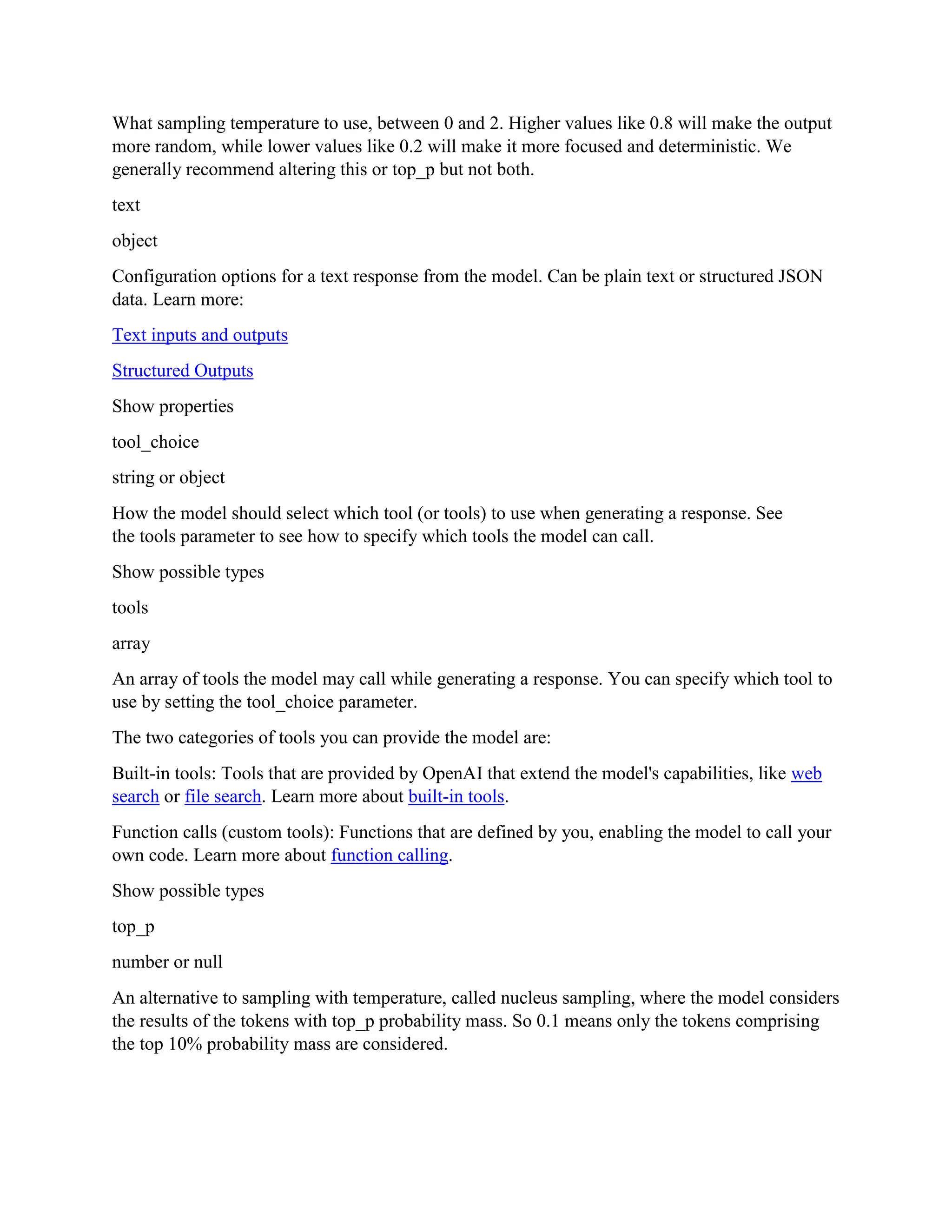 What sampling temperature to use, between 0 and 2. Higher values like 0.8 will make the output
more random, while lower values like 0.2 will make it more focused and deterministic. We
generally recommend altering this or top_p but not both.
text
object
Configuration options for a text response from the model. Can be plain text or structured JSON
data. Learn more:
Text inputs and outputs
Structured Outputs
Show properties
tool_choice
string or object
How the model should select which tool (or tools) to use when generating a response. See
the tools parameter to see how to specify which tools the model can call.
Show possible types
tools
array
An array of tools the model may call while generating a response. You can specify which tool to
use by setting the tool_choice parameter.
The two categories of tools you can provide the model are:
Built-in tools: Tools that are provided by OpenAI that extend the model's capabilities, like web
search or file search. Learn more about built-in tools.
Function calls (custom tools): Functions that are defined by you, enabling the model to call your
own code. Learn more about function calling.
Show possible types
top_p
number or null
An alternative to sampling with temperature, called nucleus sampling, where the model considers
the results of the tokens with top_p probability mass. So 0.1 means only the tokens comprising
the top 10% probability mass are considered.
 