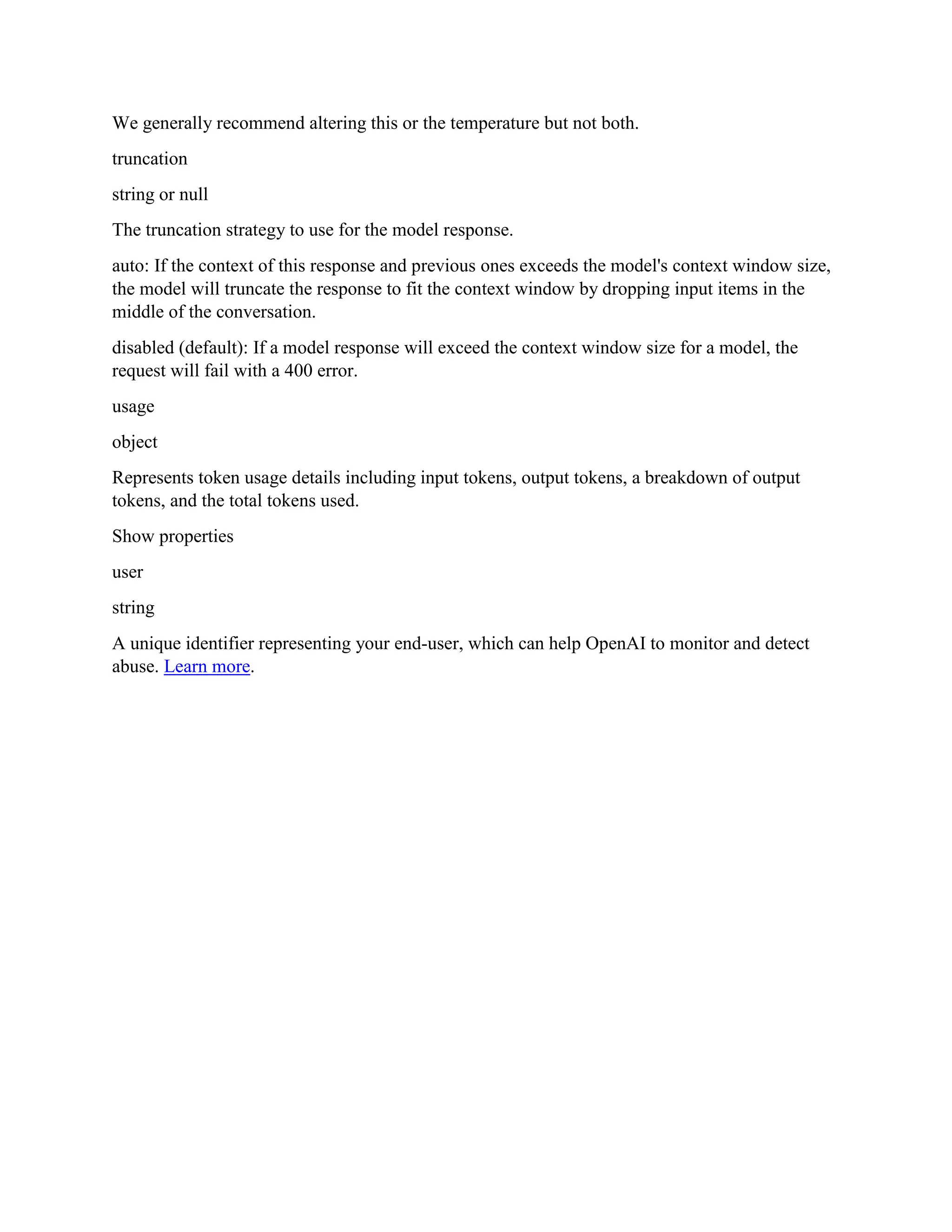 We generally recommend altering this or the temperature but not both.
truncation
string or null
The truncation strategy to use for the model response.
auto: If the context of this response and previous ones exceeds the model's context window size,
the model will truncate the response to fit the context window by dropping input items in the
middle of the conversation.
disabled (default): If a model response will exceed the context window size for a model, the
request will fail with a 400 error.
usage
object
Represents token usage details including input tokens, output tokens, a breakdown of output
tokens, and the total tokens used.
Show properties
user
string
A unique identifier representing your end-user, which can help OpenAI to monitor and detect
abuse. Learn more.
 