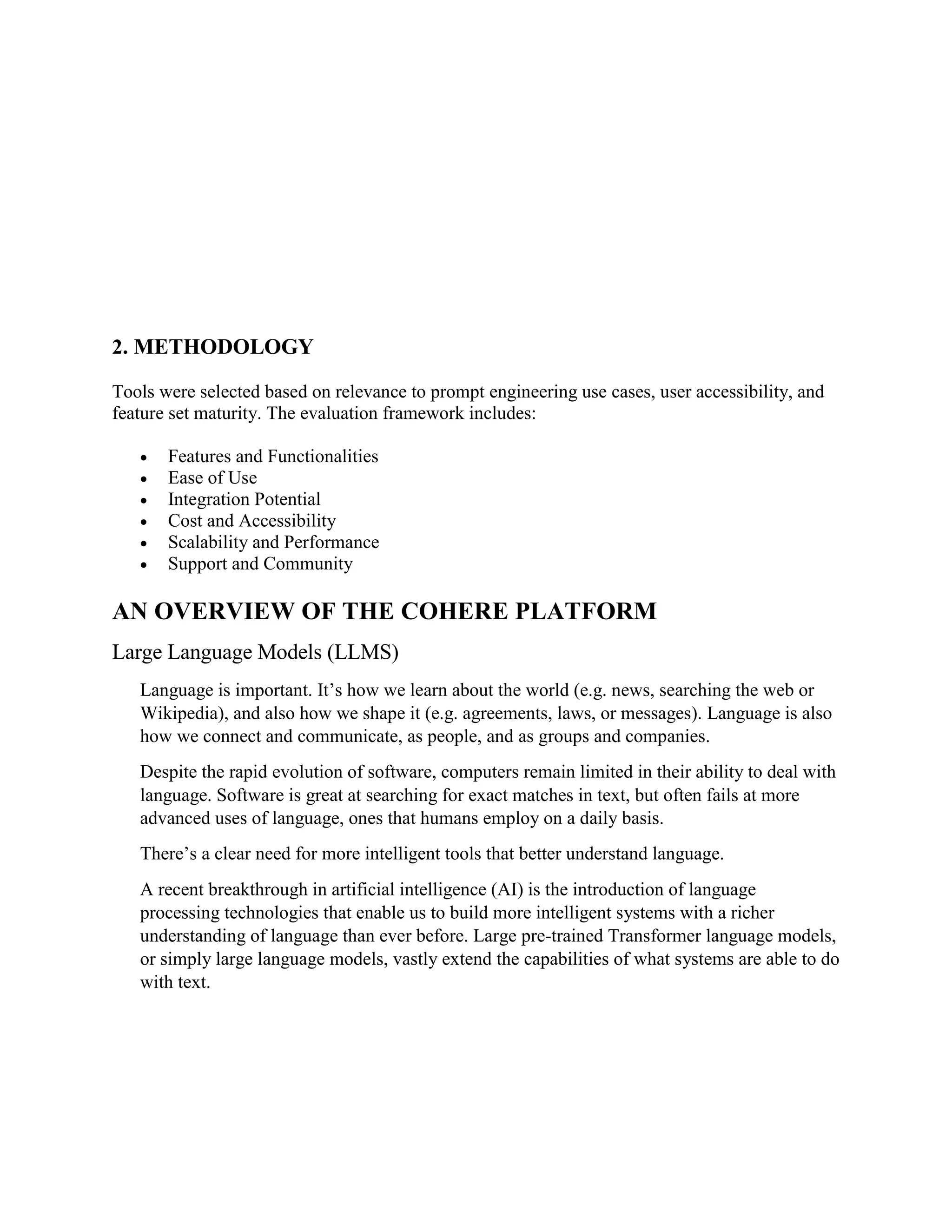2. METHODOLOGY
Tools were selected based on relevance to prompt engineering use cases, user accessibility, and
feature set maturity. The evaluation framework includes:
 Features and Functionalities
 Ease of Use
 Integration Potential
 Cost and Accessibility
 Scalability and Performance
 Support and Community
AN OVERVIEW OF THE COHERE PLATFORM
Large Language Models (LLMS)
Language is important. It’s how we learn about the world (e.g. news, searching the web or
Wikipedia), and also how we shape it (e.g. agreements, laws, or messages). Language is also
how we connect and communicate, as people, and as groups and companies.
Despite the rapid evolution of software, computers remain limited in their ability to deal with
language. Software is great at searching for exact matches in text, but often fails at more
advanced uses of language, ones that humans employ on a daily basis.
There’s a clear need for more intelligent tools that better understand language.
A recent breakthrough in artificial intelligence (AI) is the introduction of language
processing technologies that enable us to build more intelligent systems with a richer
understanding of language than ever before. Large pre-trained Transformer language models,
or simply large language models, vastly extend the capabilities of what systems are able to do
with text.
 