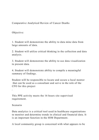 Comparative Analytical Review of Cancer Deaths
Objective:
1. Student will demonstrate the ability to data mine data from
large amounts of data.
2. Student will utilize critical thinking in the collection and data
analysis.
3. Student will demonstrate the ability to use data visualization
to present data.
4. Student will demonstrate ability to compile a meaningful
summary of findings.
Student will be responsible to locate and secure a local mentor
that can be used as a consultant and serve in the role of the
CFO for this project
.
This PPE activity meets the 16 hours site supervised
requirement.
Scenario
Data analytics is a critical tool used in healthcare organizations
to monitor and determine trends in clinical and financial data. It
is an important function in the HIM Department.
A local community group is concerned with what appears to be
 