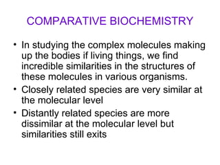COMPARATIVE BIOCHEMISTRY In studying the complex molecules making up the bodies if living things, we find incredible similarities in the structures of these molecules in various organisms. Closely related species are very similar at the molecular level Distantly related species are more dissimilar at the molecular level but similarities still exits 