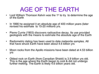AGE OF THE EARTH Lord William Thomson Kelvin was the 1 st  to try  to determine the age of the Earth In 1866 he assigned it an absolute age of 400 million years (later revised his estimate  to 15-20 millions yrs. Pierre Currie (1903) discovers radioactive decay. Its use provided geologists with the means to estimate the absolute age of the Earth Radiometric dating has been used to date meteorite samples. All that have struck Earth have been about 4.6 billion yrs Moon rocks from the Apollo missions have been dated at 4.53 billion yrs Oldest rock on Earth (from Canadian Shield) is 3.9 billion yrs old. This is the age where the Earth began to cool & did not undergo further melting. The Earth is likely 4.6 billion years old. 