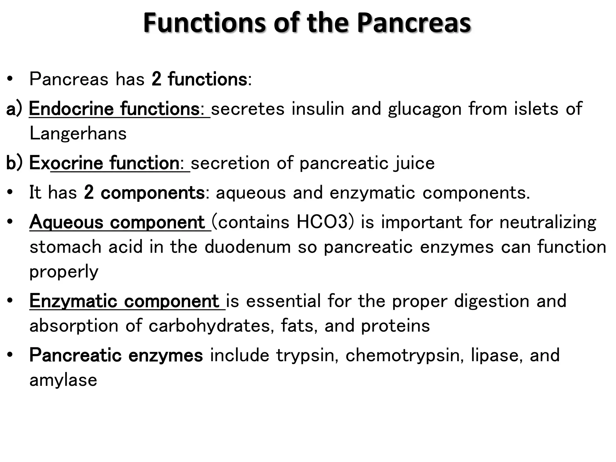 • Pancreas has 2 functions:
a) Endocrine functions: secretes insulin and glucagon from islets of
Langerhans
b) Exocrine function: secretion of pancreatic juice
• It has 2 components: aqueous and enzymatic components.
• Aqueous component (contains HCO3) is important for neutralizing
stomach acid in the duodenum so pancreatic enzymes can function
properly
• Enzymatic component is essential for the proper digestion and
absorption of carbohydrates, fats, and proteins
• Pancreatic enzymes include trypsin, chemotrypsin, lipase, and
amylase
Functions of the Pancreas
 
