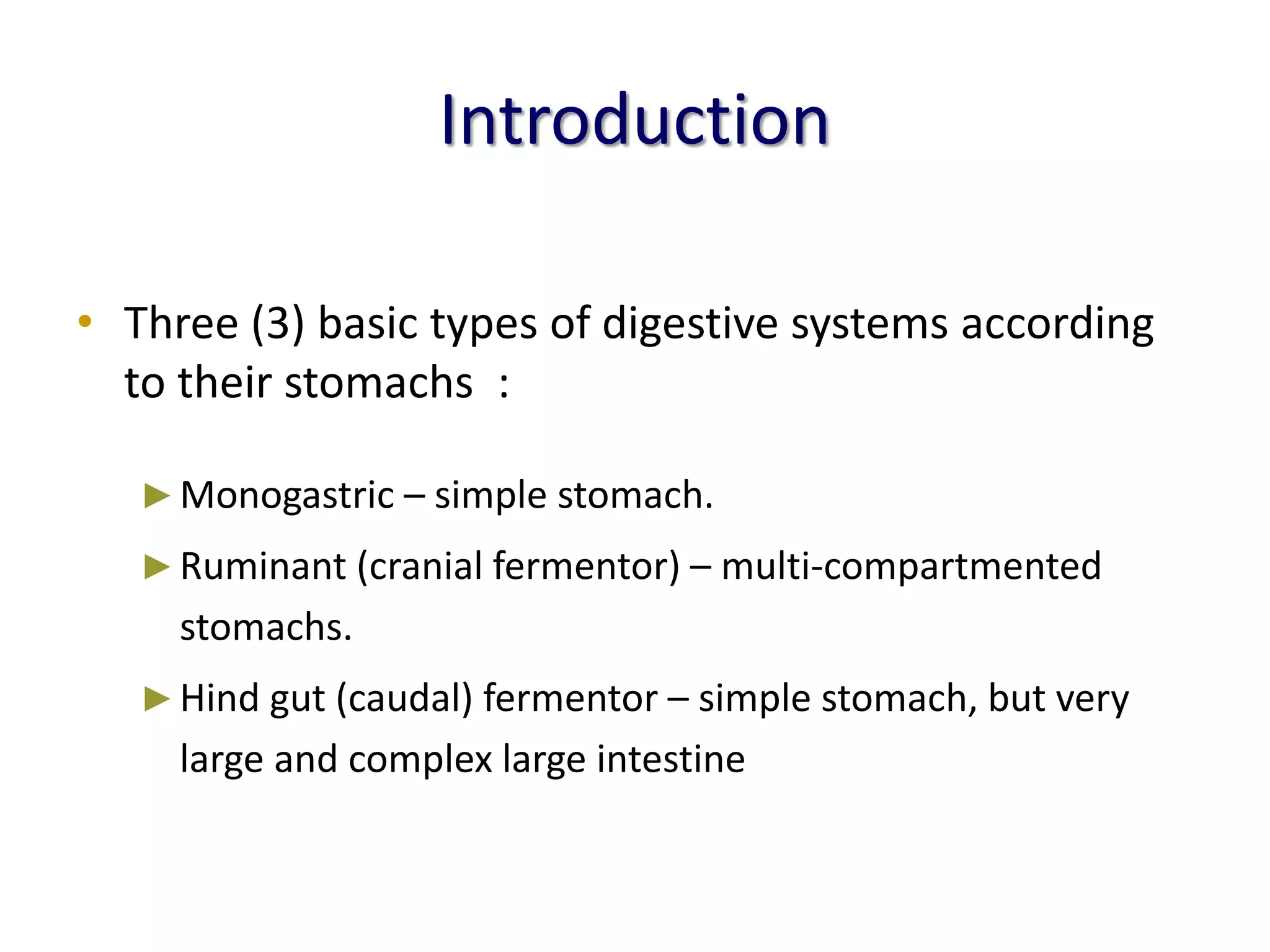 Introduction
• Three (3) basic types of digestive systems according
to their stomachs :
►Monogastric – simple stomach.
►Ruminant (cranial fermentor) – multi-compartmented
stomachs.
►Hind gut (caudal) fermentor – simple stomach, but very
large and complex large intestine
 