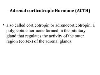 Adrenal corticotropic Hormone (ACTH)Adrenal corticotropic Hormone (ACTH)
• also called corticotropin or adrenocorticotropin, a
polypeptide hormone formed in the pituitary
gland that regulates the activity of the outer
region (cortex) of the adrenal glands.
 