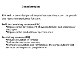 FSH and LH are called gonadotropins because they act on the gonads
and regulate reproductive function.
Follicle-stimulating hormone (FSH)
Regulates the development of ovarian follicles and secretion of
oestrogen
Regulates the production of sperm in men
Luteinizing hormone (LH)
Induces ovulation in females
Induces testosterone in males
Stimulates ovulation and formation of the corpus luteum that
secretes oestrogen and progesterone.
GonadotropinsGonadotropins
 