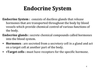 Endocrine SystemEndocrine System
Endocrine System : consists of ductless glands that release
hormones that are transported throughout the body by blood
vessels which provide chemical control of various functions of
the body.
Endocrine glands : secrete chemical compounds called hormones
into the blood system.
• Hormones : are secreted from a secretory cell in a gland and act
on a target cell at another part of the body.
• •Target cells : must have receptors for the specific hormone.
4
 