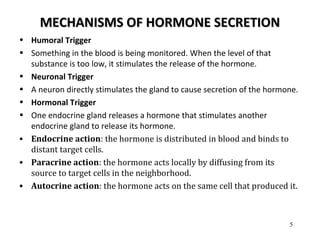 MECHANISMS OF HORMONE SECRETIONMECHANISMS OF HORMONE SECRETION
• Humoral Trigger
• Something in the blood is being monitored. When the level of that
substance is too low, it stimulates the release of the hormone.
• Neuronal Trigger
• A neuron directly stimulates the gland to cause secretion of the hormone.
• Hormonal Trigger
• One endocrine gland releases a hormone that stimulates another
endocrine gland to release its hormone.
• Endocrine action: the hormone is distributed in blood and binds to
distant target cells.
• Paracrine action: the hormone acts locally by diffusing from its
source to target cells in the neighborhood.
• Autocrine action: the hormone acts on the same cell that produced it.
5
 