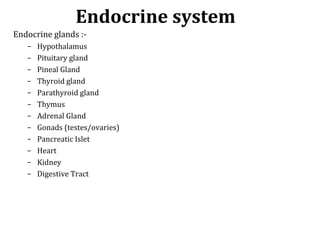 Endocrine glands :-
– Hypothalamus
– Pituitary gland
– Pineal Gland
– Thyroid gland
– Parathyroid gland
– Thymus
– Adrenal Gland
– Gonads (testes/ovaries)
– Pancreatic Islet
– Heart
– Kidney
– Digestive Tract
Endocrine system
 
