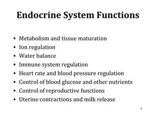 9
Endocrine System Functions
• Metabolism and tissue maturation
• Ion regulation
• Water balance
• Immune system regulation
• Heart rate and blood pressure regulation
• Control of blood glucose and other nutrients
• Control of reproductive functions
• Uterine contractions and milk release
 