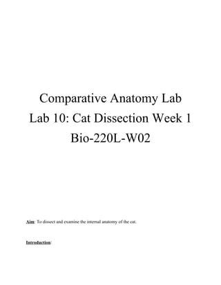 Comparative Anatomy Lab
 Lab 10: Cat Dissection Week 1
                        Bio-220L-W02




Aim: To dissect and examine the internal anatomy of the cat.



Introduction:
 