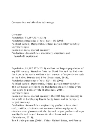 Comparative and Absolute Advantage
Germany
Population: 81,197,537 (2015)
Population percentage of total EU: 16% (2015)
Political system: Democratic, federal parliamentary republic
Currency: Euro
Economy: Social market economy
Production: Automobiles, machinery, chemicals and
household equipment
Population: 81,197,537 (2015) and has the largest population of
any EU country. Stretches from the North Sea and the Baltic to
the Alps in the south and has a vast amount of major rivers such
as the Rhine, Danube and Elbe (Eubusiness, 2018).
Population percentage of total EU: 16% (2015)
Political system: Democratic, federal parliamentary republic.
The lawmakers are called the Bundestag and are elected every
four years by popular vote (Eubusiness, 2018).
Currency: Euro
Economy: Social market economy, the fifth largest economy in
the world in Purchasing Power Parity terms and is Europe’s
largest economy.
Production: Automobiles, engineering products, iron, steel,
coal, textiles, electronic and communications equipement,
chemicals and pharmaceuticals. Second largest producer of hops
worldwide and is well known for their beers and wine.
(Eubusiness, 2018).
Top 3 trade partners (2016): China, United States, and France
 