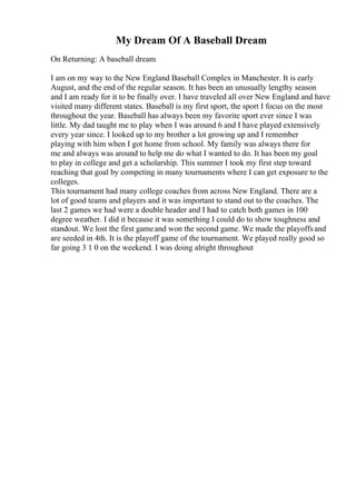 My Dream Of A Baseball Dream
On Returning: A baseball dream
I am on my way to the New England Baseball Complex in Manchester. It is early
August, and the end of the regular season. It has been an unusually lengthy season
and I am ready for it to be finally over. I have traveled all over New England and have
visited many different states. Baseball is my first sport, the sport I focus on the most
throughout the year. Baseball has always been my favorite sport ever since I was
little. My dad taught me to play when I was around 6 and I have played extensively
every year since. I looked up to my brother a lot growing up and I remember
playing with him when I got home from school. My family was always there for
me and always was around to help me do what I wanted to do. It has been my goal
to play in college and get a scholarship. This summer I took my first step toward
reaching that goal by competing in many tournaments where I can get exposure to the
colleges.
This tournament had many college coaches from across New England. There are a
lot of good teams and players and it was important to stand out to the coaches. The
last 2 games we had were a double header and I had to catch both games in 100
degree weather. I did it because it was something I could do to show toughness and
standout. We lost the first gameand won the second game. We made the playoffsand
are seeded in 4th. It is the playoff game of the tournament. We played really good so
far going 3 1 0 on the weekend. I was doing alright throughout
 