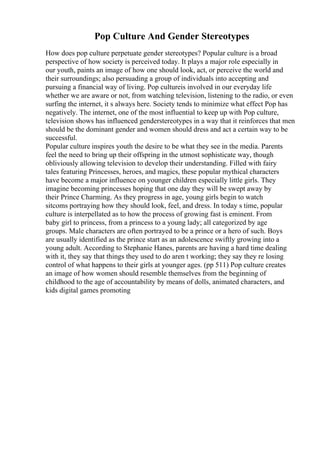 Pop Culture And Gender Stereotypes
How does pop culture perpetuate gender stereotypes? Popular culture is a broad
perspective of how society is perceived today. It plays a major role especially in
our youth, paints an image of how one should look, act, or perceive the world and
their surroundings; also persuading a group of individuals into accepting and
pursuing a financial way of living. Pop cultureis involved in our everyday life
whether we are aware or not, from watching television, listening to the radio, or even
surfing the internet, it s always here. Society tends to minimize what effect Pop has
negatively. The internet, one of the most influential to keep up with Pop culture,
television shows has influenced genderstereotypes in a way that it reinforces that men
should be the dominant gender and women should dress and act a certain way to be
successful.
Popular culture inspires youth the desire to be what they see in the media. Parents
feel the need to bring up their offspring in the utmost sophisticate way, though
obliviously allowing television to develop their understanding. Filled with fairy
tales featuring Princesses, heroes, and magics, these popular mythical characters
have become a major influence on younger children especially little girls. They
imagine becoming princesses hoping that one day they will be swept away by
their Prince Charming. As they progress in age, young girls begin to watch
sitcoms portraying how they should look, feel, and dress. In today s time, popular
culture is interpellated as to how the process of growing fast is eminent. From
baby girl to princess, from a princess to a young lady; all categorized by age
groups. Male characters are often portrayed to be a prince or a hero of such. Boys
are usually identified as the prince start as an adolescence swiftly growing into a
young adult. According to Stephanie Hanes, parents are having a hard time dealing
with it, they say that things they used to do aren t working; they say they re losing
control of what happens to their girls at younger ages. (pp 511) Pop culture creates
an image of how women should resemble themselves from the beginning of
childhood to the age of accountability by means of dolls, animated characters, and
kids digital games promoting
 