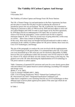 The Viability Of Carbon Capture And Storage
774394
9 November 2017
The Viability of Carbon Capture and Storage From UK Power Stations
The UK s Climate Change Act and participation in the Paris Agreement, has been
put into place to ensure the UK plays its part in reducing the emission of
greenhouse gasses into our environment. The UK, in particular, has committed to
reducing its emissions to 80% of 1990 levels by 2050 and must adhere to strict self
set Carbon Budgets until 2030. In order to meet targets set by the Paris agreement,
by 2070 there must be no anthropogenic CO2 input, thus we need to actively
remove CO2 from the atmosphere, a more common term for this is negative
emissions (James R, 2017). There are several ways of going about this, in this essay
we will be ... Show more content on Helpwriting.net ...
In this essay, three main issues are brought forward and analysed in order to make a
conclusion on the viability of carbon capture for UK power stations, these issues are;
Cost, CCS Technologies, and Storage.
The aim of this paragraph is to analyse the costs involved with the implementation
of CCS technologies in UK power plants. It is estimated that in the UK, CCS could
cost every household up to 10% more per year for electricity (Haszeldine, R.2009)
however this cost is predicted to reduce the necessary costs of CO2 removal in 2050
by a factor of 10, which will likely save the country more money in the long run. The
greatest cost to the UK when discussing the implementation of CCS technology in
UK power stations is carbon capture.
Table 1 Summary of reported CO2 emissions and costs for a new electric power plant
with and without CO2 capture based on current technology (excluding CO2 transport
and storage costs)
(Rubin, E, et al, 2007)
Costs in constant US$2002 (IPCC, 2005).
COE= Cost of Energy Production, NGCC=Natural Gas Combined Cycle,
PC=Pulverised Coal, IGCC=Integrated Gasification Combined Cycle
Table shows comparative costs stemming from the use of CCS technologies in three
different types of power plants against power plants of the same type which do not
use CCS technology.
In Table 1
 