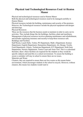 Physical And Technological Resources Used At Heaton
Manor
Physical and technological resources used at Heaton Manor
Both the physical and technological resources need to be managed carefully in
Heaton Manor.
Physical resources include the building, maintenance and security of the premises.
However, the Technological resources include the physical equipment and designs
and drawings.
Physical Resources
These are the resources that the business needs to maintain in order to carry out its
activities. They include things like the buildings, facilities, plant and machinery.
Management of physical resources involves planning maintenance and refurbishment,
and includes organising insurance and security to keep those resources safe.
Buildings and Facilities
Staff Room, Lunch Halls, Toilets, PE Department, Math s Department, Science
Department, English Department, Humanities Department, Art, Design, Textile,
Food Department, Library, Technician Department, ICT Department, Sixth form
Department, Nursery Department, Tennis Court and Astro Turf. This is a schooland
therefore, there s these facilities are required for the students as they would do
specific subjects and need this in a school environment. To ensure the building is
secure a caretaker will stay in school to ensure there are no issues.
Materials and Waste
Cleaners, they are required to ensure there are less wastes as this means better
environment, which encourages students in the school to recycle. However, without
cleaners, this means less students would want to
 