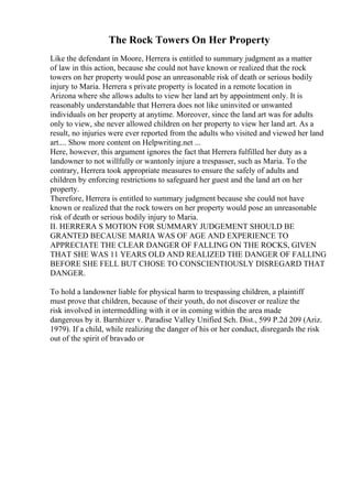 The Rock Towers On Her Property
Like the defendant in Moore, Herrera is entitled to summary judgment as a matter
of law in this action, because she could not have known or realized that the rock
towers on her property would pose an unreasonable risk of death or serious bodily
injury to Maria. Herrera s private property is located in a remote location in
Arizona where she allows adults to view her land art by appointment only. It is
reasonably understandable that Herrera does not like uninvited or unwanted
individuals on her property at anytime. Moreover, since the land art was for adults
only to view, she never allowed children on her property to view her land art. As a
result, no injuries were ever reported from the adults who visited and viewed her land
art.... Show more content on Helpwriting.net ...
Here, however, this argument ignores the fact that Herrera fulfilled her duty as a
landowner to not willfully or wantonly injure a trespasser, such as Maria. To the
contrary, Herrera took appropriate measures to ensure the safely of adults and
children by enforcing restrictions to safeguard her guest and the land art on her
property.
Therefore, Herrera is entitled to summary judgment because she could not have
known or realized that the rock towers on her property would pose an unreasonable
risk of death or serious bodily injury to Maria.
II. HERRERA S MOTION FOR SUMMARY JUDGEMENT SHOULD BE
GRANTED BECAUSE MARIA WAS OF AGE AND EXPERIENCE TO
APPRECIATE THE CLEAR DANGER OF FALLING ON THE ROCKS, GIVEN
THAT SHE WAS 11 YEARS OLD AND REALIZED THE DANGER OF FALLING
BEFORE SHE FELL BUT CHOSE TO CONSCIENTIOUSLY DISREGARD THAT
DANGER.
To hold a landowner liable for physical harm to trespassing children, a plaintiff
must prove that children, because of their youth, do not discover or realize the
risk involved in intermeddling with it or in coming within the area made
dangerous by it. Barnhizer v. Paradise Valley Unified Sch. Dist., 599 P.2d 209 (Ariz.
1979). If a child, while realizing the danger of his or her conduct, disregards the risk
out of the spirit of bravado or
 