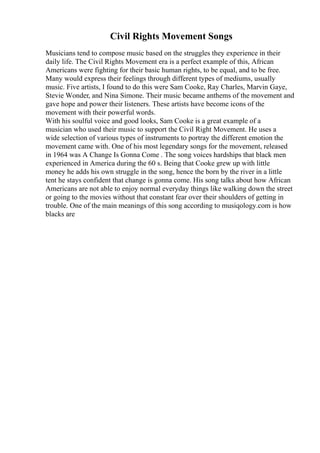 Civil Rights Movement Songs
Musicians tend to compose music based on the struggles they experience in their
daily life. The Civil Rights Movement era is a perfect example of this, African
Americans were fighting for their basic human rights, to be equal, and to be free.
Many would express their feelings through different types of mediums, usually
music. Five artists, I found to do this were Sam Cooke, Ray Charles, Marvin Gaye,
Stevie Wonder, and Nina Simone. Their music became anthems of the movement and
gave hope and power their listeners. These artists have become icons of the
movement with their powerful words.
With his soulful voice and good looks, Sam Cooke is a great example of a
musician who used their music to support the Civil Right Movement. He uses a
wide selection of various types of instruments to portray the different emotion the
movement came with. One of his most legendary songs for the movement, released
in 1964 was A Change Is Gonna Come . The song voices hardships that black men
experienced in America during the 60 s. Being that Cooke grew up with little
money he adds his own struggle in the song, hence the born by the river in a little
tent he stays confident that change is gonna come. His song talks about how African
Americans are not able to enjoy normal everyday things like walking down the street
or going to the movies without that constant fear over their shoulders of getting in
trouble. One of the main meanings of this song according to musiqology.com is how
blacks are
 
