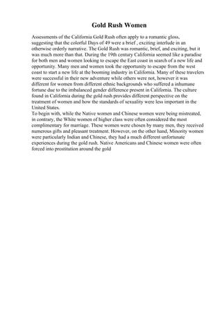 Gold Rush Women
Assessments of the California Gold Rush often apply to a romantic gloss,
suggesting that the colorful Days of 49 were a brief , exciting interlude in an
otherwise orderly narrative. The Gold Rush was romantic, brief, and exciting, but it
was much more than that. During the 19th century California seemed like a paradise
for both men and women looking to escape the East coast in search of a new life and
opportunity. Many men and women took the opportunity to escape from the west
coast to start a new life at the booming industry in California. Many of these travelers
were successful in their new adventure while others were not, however it was
different for women from different ethnic backgrounds who suffered a inhumane
fortune due to the imbalanced gender difference present in California. The culture
found in California during the gold rush provides different perspective on the
treatment of women and how the standards of sexuality were less important in the
United States.
To begin with, while the Native women and Chinese women were being mistreated,
in contrary, the White women of higher class were often considered the most
complimentary for marriage. These women were chosen by many men, they received
numerous gifts and pleasant treatment. However, on the other hand, Minority women
were particularly Indian and Chinese, they had a much different unfortunate
experiences during the gold rush. Native Americans and Chinese women were often
forced into prostitution around the gold
 