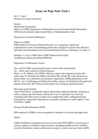 Essay on Wgu Nut1 Task 1
NUT 1 Task 1
Western Governors University
Outline
Multimedia Presentation
What is an EMR? Importance of Information Access Personal Health Information
(PHI) Security Quality Improvement Roles of Implementation Team
Discussion Conclusion References
What is an EMR?
EMR stands for Electronic Medical Records. It is a paperless, digital and
computerized system of maintaining patient data, designed to increase the efficiency
and reduce documentation errors by streamlining the process. (Santiago, n.d., para. 1)
Santiago, A. (n.d.). EMR what is EMR? Retrieved from http:/
/healthcareers.about.com/od/h/g/EMR.htm
Importance of Information Access
How will the EMR system benefit nurses in their work with patients?
пѓј ... Show more content on Helpwriting.net ...
Steele, A. M., DeBrow, M. (2008). Efficiency gains with computerized provider
order entry. In: Henriksen K, Battles JB, Keyes MA, Grady ML (eds) Advances in
patient safety: new directions and alternative approaches AHRQ publication no 08
0034 4, vol 4. Technology and Medication Safety Agency for Healthcare Research and
Quality, Rockville, MD. Retrieved from http://www.ahrq.gov/qual/advances2/
More time at the bedside
Time WASTED пѓ Looking for patient information, duplicate charting, checking on
orders, trying to get old records, calling lab to see if a specimen was received,
consulting with other nurses to figure out a handwritten order, calling physicians,
searching for a drug book, figuring out a care plan, checking on orders (again). Time
SAVED пѓ EMRs
Personal Health Information (PHI)
PHI contained in EMRs is more susceptible to breaches in security than paper data.
WHY?
пѓјMost healthcare personnel can access at least some PHI пѓјPHI is stored across a
system, making it available at many locations, including portable devices пѓјPHI is
stored by third party vendors пѓјElectronic security is weak or not up to date пѓјPHI
 