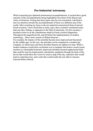 Pre-Industrial Astronomy
While researching pre industrial astronomical accomplishments, it seemed that a good
majority of the accomplishments being highlighted were those of the Mayan and
Aztec civilizations. Feeling that these topics may be over researched, I decided to
turn my attention towards the accomplishments of those in a different area of the
world. After switching my focus to the pre industrial astronomical feats of ancient
Greek scientists, I have found that in many cases, these scientists contributed more
than one idea, finding, or apparatus to the field of astronomy. For this research, I
decided to hone in on the contributions made by Greek scientist Hipparchus.
Throughout his magnificent life, and all before the implementation of modern
technology,... Show more content on Helpwriting.net ...
For example, the features of the astrolabe became more improved and functional
by the middle ages. In this way, the astrolabe can be compared to a modern day
computer, in which more and more desirable features are added over time. While a
modern audience would show excitement over a computer that boasts a touch screen
monitor or a detachable keyboard, improved astrolabes boasted supplemental disks
that could be used for trigonometric calculations, peepholes through the body of the
device that would allow the viewer to create a map of the sky, indicators that would
point to important stars, and a ruler that would render the user able to measure
celestial bodies (Meech,
 