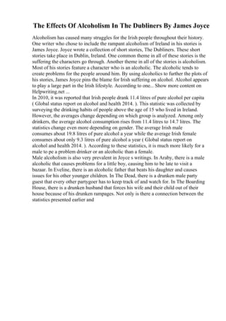The Effects Of Alcoholism In The Dubliners By James Joyce
Alcoholism has caused many struggles for the Irish people throughout their history.
One writer who chose to include the rampant alcoholism of Ireland in his stories is
James Joyce. Joyce wrote a collection of short stories, The Dubliners. These short
stories take place in Dublin, Ireland. One common theme in all of these stories is the
suffering the characters go through. Another theme in all of the stories is alcoholism.
Most of his stories feature a character who is an alcoholic. The alcoholic tends to
create problems for the people around him. By using alcoholics to further the plots of
his stories, James Joyce pins the blame for Irish suffering on alcohol. Alcohol appears
to play a large part in the Irish lifestyle. According to one... Show more content on
Helpwriting.net ...
In 2010, it was reported that Irish people drank 11.4 litres of pure alcohol per capita
( Global status report on alcohol and health 2014. ). This statistic was collected by
surveying the drinking habits of people above the age of 15 who lived in Ireland.
However, the averages change depending on which group is analyzed. Among only
drinkers, the average alcohol consumption rises from 11.4 litres to 14.7 litres. The
statistics change even more depending on gender. The average Irish male
consumes about 19.8 litres of pure alcohol a year while the average Irish female
consumes about only 9.3 litres of pure alcohol a year ( Global status report on
alcohol and health 2014. ). According to these statistics, it is much more likely for a
male to pe a problem drinker or an alcoholic than a female.
Male alcoholism is also very prevalent in Joyce s writings. In Araby, there is a male
alcoholic that causes problems for a little boy, causing him to be late to visit a
bazaar. In Eveline, there is an alcoholic father that beats his daughter and causes
issues for his other younger children. In The Dead, there is a drunken male party
guest that every other partygoer has to keep track of and watch for. In The Boarding
House, there is a drunken husband that forces his wife and their child out of their
house because of his drunken rampages. Not only is there a connection between the
statistics presented earlier and
 