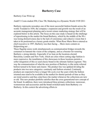 Burberry Case
Burberry Case Write up
AndrГ© Costa student 894, Class TB, Marketing in a Dynamic World 19 09 2011
Burberry represents nowadays one of the most successful fashion brands across the
world. Founded in 1856, the company s expansion and growth was the result of an
accurate management planning and a recent winner marketing strategy that will be
explored below in this article. The focus on this case study is based on the challenge
of repositioning in the market the brand Burberry, which by the middle of the 90 s
was losing distinctiveness due to the lack of consistency and cohesive vision that it
takes to be positioned as a luxury goods retailer. When Rose Marie Bravo entered as
chief executive in 1997, Burberry was then facing ... Show more content on
Helpwriting.net ...
These flagship stores work simultaneously as communication bridges towards the
costumers to transmit the vision of the company, and as a booster for restoring
Burberry s strong identity. Especially if we lean on the locations elected:
Barcelona, London and New York, which are cities where cutting edge fashion is
more expressive, the installation of this showcases in those locations permits a
softer integration of this so used classic brand in the ultimate fashion segment. This
way the communication of what the new position of Burberry is (the niche referred
before) turned to be faster and clearer. The product line was updated dividing the
products into two new categories: continuity and fashion oriented. Continuity
products are expected to have a longer life cycle over the years while the fashion
oriented ones tend to be available in the market for shorter periods of time as they
are trend sensitive and they enter/leave the market whenever the collections are new
or old. This new product portfolio satisfies then the cross generational new concept of
the brand. In addition, there were introduced three primary collections: menswear,
womenswear and accessories and the brand switched name from Burberry s to
Burberry. In this context the advertising efforts to
 
