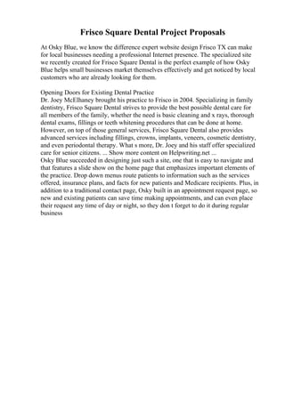 Frisco Square Dental Project Proposals
At Osky Blue, we know the difference expert website design Frisco TX can make
for local businesses needing a professional Internet presence. The specialized site
we recently created for Frisco Square Dental is the perfect example of how Osky
Blue helps small businesses market themselves effectively and get noticed by local
customers who are already looking for them.
Opening Doors for Existing Dental Practice
Dr. Joey McElhaney brought his practice to Frisco in 2004. Specializing in family
dentistry, Frisco Square Dental strives to provide the best possible dental care for
all members of the family, whether the need is basic cleaning and x rays, thorough
dental exams, fillings or teeth whitening procedures that can be done at home.
However, on top of those general services, Frisco Square Dental also provides
advanced services including fillings, crowns, implants, veneers, cosmetic dentistry,
and even periodontal therapy. What s more, Dr. Joey and his staff offer specialized
care for senior citizens. ... Show more content on Helpwriting.net ...
Osky Blue succeeded in designing just such a site, one that is easy to navigate and
that features a slide show on the home page that emphasizes important elements of
the practice. Drop down menus route patients to information such as the services
offered, insurance plans, and facts for new patients and Medicare recipients. Plus, in
addition to a traditional contact page, Osky built in an appointment request page, so
new and existing patients can save time making appointments, and can even place
their request any time of day or night, so they don t forget to do it during regular
business
 