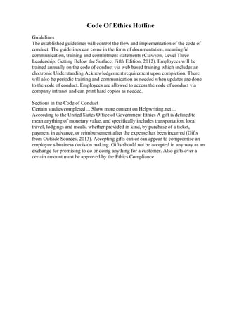 Code Of Ethics Hotline
Guidelines
The established guidelines will control the flow and implementation of the code of
conduct. The guidelines can come in the form of documentation, meaningful
communication, training and commitment statements (Clawson, Level Three
Leadership: Getting Below the Surface, Fifth Edition, 2012). Employees will be
trained annually on the code of conduct via web based training which includes an
electronic Understanding Acknowledgement requirement upon completion. There
will also be periodic training and communication as needed when updates are done
to the code of conduct. Employees are allowed to access the code of conduct via
company intranet and can print hard copies as needed.
Sections in the Code of Conduct
Certain studies completed ... Show more content on Helpwriting.net ...
According to the United States Office of Government Ethics A gift is defined to
mean anything of monetary value, and specifically includes transportation, local
travel, lodgings and meals, whether provided in kind, by purchase of a ticket,
payment in advance, or reimbursement after the expense has been incurred (Gifts
from Outside Sources, 2013). Accepting gifts can or can appear to compromise an
employee s business decision making. Gifts should not be accepted in any way as an
exchange for promising to do or doing anything for a customer. Also gifts over a
certain amount must be approved by the Ethics Compliance
 