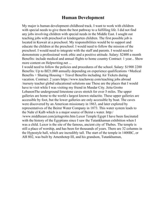 Human Development
My major is human development childhood track. I want to work with children
with special needs to give them the best pathway to a fulfilling life. I did not find
any jobs involving children with special needs in the Middle East. I sought out
teaching jobs with preschool or kindergarten children. The first possible job is
located in Kuwait at a preschool. My responsibilities would be to support and
educate the children at the preschool. I would need to follow the mission of the
preschool. I would need to integrate with the staff and parents. I would need to
demonstrate a professional work ethic and a positive attitude. Salary: $2400 a month
Benefits: include medical and annual flights to home country Contract: 1 year... Show
more content on Helpwriting.net ...
I would need to follow the policies and procedures of the school. Salary: $1900 2200
Benefits: Up to ВЈ21,000 annually depending on experience qualifications +Medical
Benefits + Sharing Housing + Travel Benefits including Air Tickets during
vacation. Contract: 2 years https://www.teachaway.com/teaching jobs abroad
/nursery teacher global educational solutions uae These are the places that I would
have to visit while I was visiting my friend in Masdar City. Jeita Grotto
LebanonThe underground limestone caves stretch for over 5 miles. The upper
galleries are home to the world s largest known stalactite. These upper galleries are
accessible by foot, but the lower galleries are only accessible by boat. The caves
were discovered by an American missionary in 1863, and later explored by
representatives of the Beirut Water Company in 1873. This water system leads to
the Nahr el Kalb which is a major source of Beirut s water. http:/
/www.middleeast.com/jeitagrotto.htm Luxor Temple Egypt I have been fascinated
with the history of the Egyptians since I saw the Tutankhamun exhibition when I
was a child. Luxor is the site of the famous, ancient city of Thebes. The temple is
still a place of worship, and has been for thousands of years. There are 32 columns in
the Hypostyle hall, which are incredibly tall. The start of the temple in 1400BC, or
AH 802, was built by Amenhotep III, and his grandson, Tutankhamun,
 