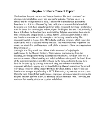Shapiro Brothers Concert Report
The band that I went to see was the Shapiro Brothers. The band consists of two
siblings, which includes a singer and a powerful guitarist. The lead singer is a
female and the lead guitarist is a male. The concert/live music took place at the
Louisiana Jazz Kitchen (Kansas City, Mo), which is a restaurant that is based off
Louisiana soul food. I am a regular customer at this restaurant, therefore I am familiar
with the bands that come to give a show, expect the Shapiro Brothers. Unfortunately, I
know little about the band and their musicbut they did give an amazing show, due to
their soothing and unique music. As stated before, Louisiana JazzKitchen is one of
my favorite restaurants, and the atmosphere can be very overwhelming. The
restaurant located in Kansas City, MO is fairly small and compact, which causes the
sound of the music to become entirely too loud. The bands that come to perform live
music, are situated in small corner or nook of the restaurant.... Show more content on
Helpwriting.net ...
Although, it is fairly small, that did not hinder the crowd of enjoying the
performance by the Shapiro Brothers. There was not much dancing from the
audience, due to it possibly being extremely uncomfortable. However, there was a
numerous amount of head nodding and individuals harmonizing with the band. Some
of the audience members wanted to be heard by the band, and some showed their
love for the band by lip syncing. After each song, the audience would fill the
restaurant with loud clapping and hoot and hollering. Overall, majority of the crowd
were proud followers of the Shapiro Brothers. In which, led me to believe that the
band was no stranger to performing at JAZZ. Fortunately, my assumption was correct.
Once the band finished their performance, employees announced via microphone, the
Shapiro Brothers perform every 3rd Thursday of each month at 7p.m. Therefore, the
audience that usually attends are regulars and diehard
 