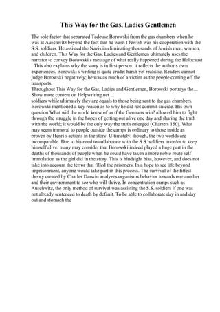 This Way for the Gas, Ladies Gentlemen
The sole factor that separated Tadeusz Borowski from the gas chambers when he
was at Auschwitz beyond the fact that he wasn t Jewish was his cooperation with the
S.S. soldiers. He assisted the Nazis in eliminating thousands of Jewish men, women,
and children. This Way for the Gas, Ladies and Gentlemen ultimately uses the
narrator to convey Borowski s message of what really happened during the Holocaust
. This also explains why the story is in first person: it reflects the author s own
experiences. Borowski s writing is quite crude: harsh yet realistic. Readers cannot
judge Borowski negatively; he was as much of a victim as the people coming off the
transports.
Throughout This Way for the Gas, Ladies and Gentlemen, Borowski portrays the...
Show more content on Helpwriting.net ...
soldiers while ultimately they are equals to those being sent to the gas chambers.
Borowski mentioned a key reason as to why he did not commit suicide. His own
question What will the world know of us if the Germans win? allowed him to fight
through the struggle in the hopes of getting out alive one day and sharing the truth
with the world; it would be the only way the truth emerged (Charters 150). What
may seem immoral to people outside the camps is ordinary to those inside as
proven by Henri s actions in the story. Ultimately, though, the two worlds are
incomparable. Due to his need to collaborate with the S.S. soldiers in order to keep
himself alive, many may consider that Borowski indeed played a huge part in the
deaths of thousands of people when he could have taken a more noble route self
immolation as the girl did in the story. This is hindsight bias, however, and does not
take into account the terror that filled the prisoners. In a hope to see life beyond
imprisonment, anyone would take part in this process. The survival of the fittest
theory created by Charles Darwin analyzes organisms behavior towards one another
and their environment to see who will thrive. In concentration camps such as
Auschwitz, the only method of survival was assisting the S.S. soldiers if one was
not already sentenced to death by default. To be able to collaborate day in and day
out and stomach the
 