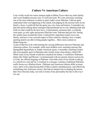 Culture Vs American Culture
I can vividly recall one warm summer night in Dallas,Texas when my entire family
and I were huddled around a tiny 27 inch television. We were anxiously watching
one of the most infamous rivalries in sport: India versus Pakistan. I did not quite
understand what was happening in the match, but judging by the anxious look on my
family s faces, I could tell that the game was very close and intense. I remember my
dad and uncles talking about strategies Pakistanshould use to win, debating back and
forth on what would be the best move. Unfortunately, moments later, everybody
went quiet, as only sighs and groans filled the room. Pakistan had just lost. Seeing
the somber faces around the room, I realized how important cricket was to my
family, and how it was a pivotal aspect of their collective identity; how a simple
sporting match was able to bring people together,... Show more content on
Helpwriting.net ...
A part of that has to do with learning the varying differences between Pakistani and
American culture. For example, while most children were watching cartoons like
SpongeBob SquarePants or simply American sports, I remember watching Cricket
(the most popular sport in Pakistan) and a South Asian crime drama, called CID .
While some of my friends would have meatloaf for dinner, I would have Pakistani
dishes like Nihari and Biryani. I communicated with my parents almost exclusively
in Urdu, the official language of Pakistan. And while most of my friends would go
to a church in a suit and tie, I would go to a mosque, wearing a traditional Pakistani
outfit, known as a Shalwar Kurta . Pakistani and American cultures differ in many
ways, and it is by experiencing both of these cultures simultaneously, and effectively
assimilating into American society, that had an integral role in shaping the person
that I have become today, not only in terms of my personality but also in the way I
live my
 