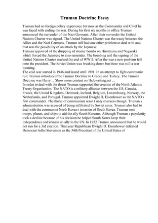 Truman Doctrine Essay
Truman had no foreign policy experience but now as the Commander and Chief he
was faced with ending the war. During his first six months in office Truman
announced the surrender of the Nazi Germans. After their surrender the United
Nations Charter was signed. The United Nations Charter was the treaty between the
Allies and the Nazi Germans. Truman still had one other problem to deal with and
that was the possibility of an attack by the Japanese.
Truman approved of the dropping of atomic bombs on Hiroshima and Nagasaki
which forced the Japanese to also surrender. The bombing and the signing of the
United Nations Charter marked the end of WWII. After the war a new problem fell
onto the president. The Soviet Union was breaking down but there was still a war
looming.
The cold war started in 1946 and lasted until 1991. In an attempt to fight communist
rule Truman introduced the Truman Doctrine to Greece and Turkey. The Truman
Doctrine was Harry ... Show more content on Helpwriting.net ...
In order to deal with the threat Truman supported the creation of the North Atlantic
Treaty Organization. The NATO is a military alliance between the US, Canada,
France, the United Kingdom, Denmark, Iceland, Belgium, Luxembourg, Norway, the
Netherlands, and Portugal. Truman appointed Dwight D, Eisenhower as the NATO s
first commander. The threat of communism wasn t only overseas though. Truman s
administration was accused of being infiltrated by Soviet spies. Truman also had to
deal with the communist North Korea s invasion of South Korea. Truman sent
troops, planes, and ships to aid the ally South Koreans. Although Truman s popularity
took a decline because of his decision he helped South Korea keep their
independence and remain an ally to the US. In 1952 Truman announced that he would
not run for a 3rd election. That year Republican Dwight D. Eisenhower defeated
Democrat Adlai Stevenson as the 34th President of the United States of
 