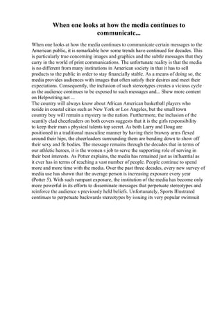 When one looks at how the media continues to
communicate...
When one looks at how the media continues to communicate certain messages to the
American public, it is remarkable how some trends have continued for decades. This
is particularly true concerning images and graphics and the subtle messages that they
carry in the world of print communications. The unfortunate reality is that the media
is no different from many institutions in American society in that it has to sell
products to the public in order to stay financially stable. As a means of doing so, the
media provides audiences with images that often satisfy their desires and meet their
expectations. Consequently, the inclusion of such stereotypes creates a vicious cycle
as the audience continues to be exposed to such messages and... Show more content
on Helpwriting.net ...
The country will always know about African American basketball players who
reside in coastal cities such as New York or Los Angeles, but the small town
country boy will remain a mystery to the nation. Furthermore, the inclusion of the
scantily clad cheerleaders on both covers suggests that it is the girls responsibility
to keep their man s physical talents top secret. As both Larry and Doug are
positioned in a traditional masculine manner by having their brawny arms flexed
around their hips, the cheerleaders surrounding them are bending down to show off
their sexy and fit bodies. The message remains through the decades that in terms of
our athletic heroes, it is the women s job to serve the supporting role of serving in
their best interests. As Potter explains, the media has remained just as influential as
it ever has in terms of reaching a vast number of people. People continue to spend
more and more time with the media. Over the past three decades, every new survey of
media use has shown that the average person is increasing exposure every year
(Potter 5). With such rampant exposure, the institution of the media has become only
more powerful in its efforts to disseminate messages that perpetuate stereotypes and
reinforce the audience s previously held beliefs. Unfortunately, Sports Illustrated
continues to perpetuate backwards stereotypes by issuing its very popular swimsuit
 