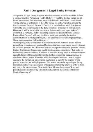 Unit 1 Assignment 1 Legal Entity Selection
Assignment 1 Legal Entity Selection My advice for this scenario would be to form
a Limited Liability Partnership (LLP). I believe it would be the best suited for all
future partners and their situations, especially Friend 1 and Friend 3. (All friends
will be referred to as Partners 1, 2 3). My choice for an LLP revolves around the
involvement of Partner 1 Partner 3. Partner 1 is stated to have a full time job and
will not be able to participate in the daily operations of the newly formed entity.
However, it will be their initial investment that earns them an equal stake of
ownership as Partners 2 3 (this reasoning discards the possibility for a Limited
Partnership). Partner 3 will only be able to participate partially due to their
commitments of another part time job. This leads the need to ensure proper legal...
Show more content on Helpwriting.net ...
Working only partly with Partner 3 and minimally with Partner 1 means without
proper legal protection, any unethical business dealings could have a massive impact
on the other partners. An LLP would provide such protection for all partners. Finally,
Partner 3 is forward thinking and would like to ensure a transition of their stake in
the business to their children. While this is possible, it may result in a dissolution and
reestablishment of the partnership for the children to inherit a stake, combined to
equal that of their parent. However, while forming the business, I would suggest
adding to the partnership agreement a mechanism to transfer the interest of one
partner to another, or multiple persons. This would have to be agreed upon during
the formation to avoid a dissolution of the partnership in the future. In order to form
this entity, the partners must file with the New Mexico Secretary of State and
provide/acquire the following (Information taken from the website of the New
Mexico Secretary of
 