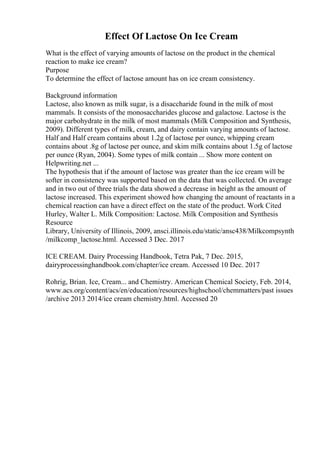 Effect Of Lactose On Ice Cream
What is the effect of varying amounts of lactose on the product in the chemical
reaction to make ice cream?
Purpose
To determine the effect of lactose amount has on ice cream consistency.
Background information
Lactose, also known as milk sugar, is a disaccharide found in the milk of most
mammals. It consists of the monosaccharides glucose and galactose. Lactose is the
major carbohydrate in the milk of most mammals (Milk Composition and Synthesis,
2009). Different types of milk, cream, and dairy contain varying amounts of lactose.
Half and Half cream contains about 1.2g of lactose per ounce, whipping cream
contains about .8g of lactose per ounce, and skim milk contains about 1.5g of lactose
per ounce (Ryan, 2004). Some types of milk contain ... Show more content on
Helpwriting.net ...
The hypothesis that if the amount of lactose was greater than the ice cream will be
softer in consistency was supported based on the data that was collected. On average
and in two out of three trials the data showed a decrease in height as the amount of
lactose increased. This experiment showed how changing the amount of reactants in a
chemical reaction can have a direct effect on the state of the product. Work Cited
Hurley, Walter L. Milk Composition: Lactose. Milk Composition and Synthesis
Resource
Library, University of Illinois, 2009, ansci.illinois.edu/static/ansc438/Milkcompsynth
/milkcomp_lactose.html. Accessed 3 Dec. 2017
ICE CREAM. Dairy Processing Handbook, Tetra Pak, 7 Dec. 2015,
dairyprocessinghandbook.com/chapter/ice cream. Accessed 10 Dec. 2017
Rohrig, Brian. Ice, Cream... and Chemistry. American Chemical Society, Feb. 2014,
www.acs.org/content/acs/en/education/resources/highschool/chemmatters/past issues
/archive 2013 2014/ice cream chemistry.html. Accessed 20
 