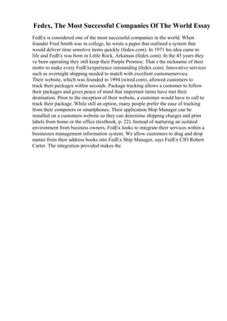 Fedex, The Most Successful Companies Of The World Essay
FedEx is considered one of the most successful companies in the world. When
founder Fred Smith was in college, he wrote a paper that outlined a system that
would deliver time sensitive items quickly (fedex.com). In 1971 his idea came to
life and FedEx was born in Little Rock, Arkansas (fedex.com). In the 45 years they
ve been operating they still keep their Purple Promise. That s the nickname of their
motto to make every FedExexperience outstanding (fedex.com). Innovative services
such as overnight shipping needed to match with excellent customerservice.
Their website, which was founded in 1994 (wired.com), allowed customers to
track their packages within seconds. Package tracking allows a customer to follow
their packages and gives peace of mind that important items have met their
destination. Prior to the inception of their website, a customer would have to call to
track their package. While still an option, many people prefer the ease of tracking
from their computers or smartphones. Their application Ship Manager can be
installed on a customers website so they can determine shipping charges and print
labels from home or the office (textbook, p. 22). Instead of nurturing an isolated
environment from business owners, FedEx looks to integrate their services within a
businesses management information system. We allow customers to drag and drop
names from their address books into FedEx Ship Manager, says FedEx CIO Robert
Carter. The integration provided makes the
 