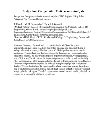 Design And Comparative Performance Analysis
Design and Comparative Performance Analysis of Shift Register Using Pulse
Triggered Flip Flops and Pulsed Latches
K.Rajesh1, Mr. R.Bapannadora2, Dr.V.S.R Kumari3
1M.Tech Scholar, Dept. of Electronics Communication, Sri Mittapalli College Of
Engineering, Guntur Email: kommavarapurajesh01@gmail.com
2Assistant Professor, Dept. of Electronics Communication, Sri Mittapalli College Of
Engineering, Guntur Email: bapannadora@gmail.com
3Professor HOD, Dept. of ECE, Sri Mittapalli College Of Engineering, Guntur, A.P,
India Email: vsrk46@gmail.com
Abstract: Nowadays for each and every designing in VLSI era the power
consumption plays a vital role. Low power has emerged as a principal theme in
today s electronics industry. The low power VLSI design has important role in
designing of many electronic design systems. On designing any combinational or
sequential circuits, the power consumption, implementation area, voltage leakage,
and efficiency of the circuit are the important parameters to be considered initially.
This paper proposes a low power and area efficient shift register using pulsed latches.
The area and power consumption are reduced by replacing flip flops with pulsed
latches. This method solves the timing problem between pulsed latches through the
use of multiple non overlap delayed pulsed clock signals instead of the conventional
single pulsed clock signal. The shift register uses a small number of the pulsed clock
signals by grouping the latches to several sub
 