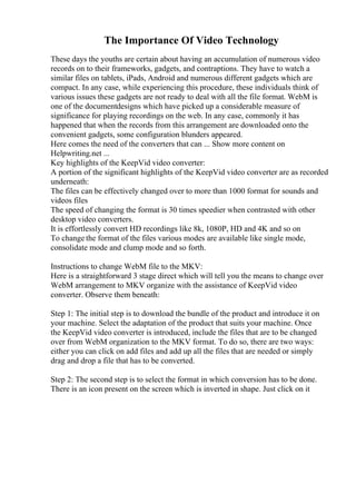 The Importance Of Video Technology
These days the youths are certain about having an accumulation of numerous video
records on to their frameworks, gadgets, and contraptions. They have to watch a
similar files on tablets, iPads, Android and numerous different gadgets which are
compact. In any case, while experiencing this procedure, these individuals think of
various issues these gadgets are not ready to deal with all the file format. WebM is
one of the documentdesigns which have picked up a considerable measure of
significance for playing recordings on the web. In any case, commonly it has
happened that when the records from this arrangement are downloaded onto the
convenient gadgets, some configuration blunders appeared.
Here comes the need of the converters that can ... Show more content on
Helpwriting.net ...
Key highlights of the KeepVid video converter:
A portion of the significant highlights of the KeepVid video converter are as recorded
underneath:
The files can be effectively changed over to more than 1000 format for sounds and
videos files
The speed of changing the format is 30 times speedier when contrasted with other
desktop video converters.
It is effortlessly convert HD recordings like 8k, 1080P, HD and 4K and so on
To change the format of the files various modes are available like single mode,
consolidate mode and clump mode and so forth.
Instructions to change WebM file to the MKV:
Here is a straightforward 3 stage direct which will tell you the means to change over
WebM arrangement to MKV organize with the assistance of KeepVid video
converter. Observe them beneath:
Step 1: The initial step is to download the bundle of the product and introduce it on
your machine. Select the adaptation of the product that suits your machine. Once
the KeepVid video converter is introduced, include the files that are to be changed
over from WebM organization to the MKV format. To do so, there are two ways:
either you can click on add files and add up all the files that are needed or simply
drag and drop a file that has to be converted.
Step 2: The second step is to select the format in which conversion has to be done.
There is an icon present on the screen which is inverted in shape. Just click on it
 