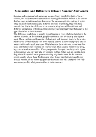 Similarities And Differences Between Summer And Winter
Summer and winter are both very nice seasons. Many people like both of these
seasons, but really these two seasons have nothing in common. Winter is the season
that has more activities and can do more of the summer activities making it better.
They have different clothing and different amounts of clothing, they both have
animals, but this is also different in each season, they have different foods and
different temperature of foods and they also have different activities that adapt to the
type of weather in these seasons.
The difference in clothing is a really big difference in types of cloths but also in the
amount of cloths. In the summer, people were cloths that are usually one layer at
most. These clothes usually consist of shorts and tank tops or t shirts. In the winter
people wear clothes that are a lot more heavily coated. In the winter people tend to
wear a t shirt underneath a sweater. This is because the winter can be warmer than
usual and that is when you take off your sweater. Then usually people wear a big,
big coats when it starts colder. When you get cold than you can always add layers.
In the summer you only can take off so many clothes. When kids go outside, then
they also will use their snow pants when they play in the snow. In the summer
people usually where there flip flops and other things like that which could also
include runners. In the winter people wear boots and this will keep your feet very
warm compared to what you would were in the summer.
 