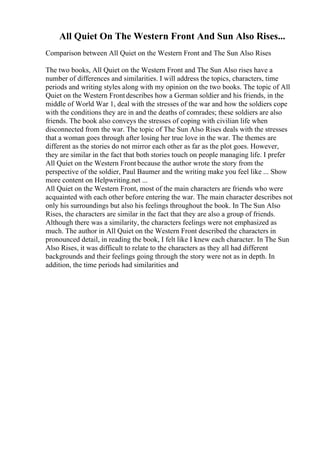 All Quiet On The Western Front And Sun Also Rises...
Comparison between All Quiet on the Western Front and The Sun Also Rises
The two books, All Quiet on the Western Front and The Sun Also rises have a
number of differences and similarities. I will address the topics, characters, time
periods and writing styles along with my opinion on the two books. The topic of All
Quiet on the Western Frontdescribes how a German soldier and his friends, in the
middle of World War 1, deal with the stresses of the war and how the soldiers cope
with the conditions they are in and the deaths of comrades; these soldiers are also
friends. The book also conveys the stresses of coping with civilian life when
disconnected from the war. The topic of The Sun Also Rises deals with the stresses
that a woman goes through after losing her true love in the war. The themes are
different as the stories do not mirror each other as far as the plot goes. However,
they are similar in the fact that both stories touch on people managing life. I prefer
All Quiet on the Western Front because the author wrote the story from the
perspective of the soldier, Paul Baumer and the writing make you feel like ... Show
more content on Helpwriting.net ...
All Quiet on the Western Front, most of the main characters are friends who were
acquainted with each other before entering the war. The main character describes not
only his surroundings but also his feelings throughout the book. In The Sun Also
Rises, the characters are similar in the fact that they are also a group of friends.
Although there was a similarity, the characters feelings were not emphasized as
much. The author in All Quiet on the Western Front described the characters in
pronounced detail, in reading the book, I felt like I knew each character. In The Sun
Also Rises, it was difficult to relate to the characters as they all had different
backgrounds and their feelings going through the story were not as in depth. In
addition, the time periods had similarities and
 