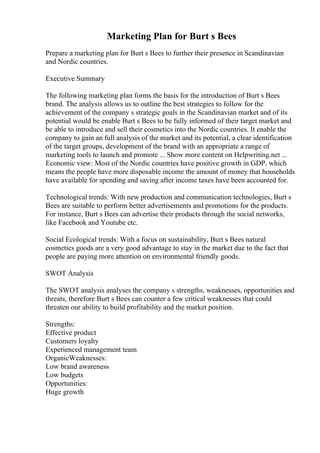 Marketing Plan for Burt s Bees
Prepare a marketing plan for Burt s Bees to further their presence in Scandinavian
and Nordic countries.
Executive Summary
The following marketing plan forms the basis for the introduction of Burt s Bees
brand. The analysis allows us to outline the best strategies to follow for the
achievement of the company s strategic goals in the Scandinavian market and of its
potential would be enable Burt s Bees to be fully informed of their target market and
be able to introduce and sell their cosmetics into the Nordic countries. It enable the
company to gain an full analysis of the market and its potential, a clear identification
of the target groups, development of the brand with an appropriate a range of
marketing tools to launch and promote ... Show more content on Helpwriting.net ...
Economic view: Most of the Nordic countries have positive growth in GDP, which
means the people have more disposable income the amount of money that households
have available for spending and saving after income taxes have been accounted for.
Technological trends: With new production and communication technologies, Burt s
Bees are suitable to perform better advertisements and promotions for the products.
For instance, Burt s Bees can advertise their products through the social networks,
like Facebook and Youtube etc.
Social Ecological trends: With a focus on sustainability, Burt s Bees natural
cosmetics goods are a very good advantage to stay in the market due to the fact that
people are paying more attention on environmental friendly goods.
SWOT Analysis
The SWOT analysis analyses the company s strengths, weaknesses, opportunities and
threats, therefore Burt s Bees can counter a few critical weaknesses that could
threaten our ability to build profitability and the market position.
Strengths:
Effective product
Customers loyalty
Experienced management team
OrganicWeaknesses:
Low brand awareness
Low budgets
Opportunities:
Huge growth
 