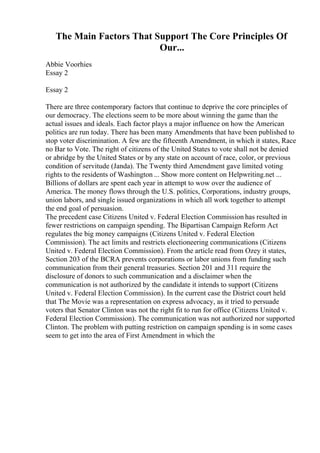 The Main Factors That Support The Core Principles Of
Our...
Abbie Voorhies
Essay 2
Essay 2
There are three contemporary factors that continue to deprive the core principles of
our democracy. The elections seem to be more about winning the game than the
actual issues and ideals. Each factor plays a major influence on how the American
politics are run today. There has been many Amendments that have been published to
stop voter discrimination. A few are the fifteenth Amendment, in which it states, Race
no Bar to Vote. The right of citizens of the United States to vote shall not be denied
or abridge by the United States or by any state on account of race, color, or previous
condition of servitude (Janda). The Twenty third Amendment gave limited voting
rights to the residents of Washington ... Show more content on Helpwriting.net ...
Billions of dollars are spent each year in attempt to wow over the audience of
America. The money flows through the U.S. politics, Corporations, industry groups,
union labors, and single issued organizations in which all work together to attempt
the end goal of persuasion.
The precedent case Citizens United v. Federal Election Commission has resulted in
fewer restrictions on campaign spending. The Bipartisan Campaign Reform Act
regulates the big money campaigns (Citizens United v. Federal Election
Commission). The act limits and restricts electioneering communications (Citizens
United v. Federal Election Commission). From the article read from Ozey it states,
Section 203 of the BCRA prevents corporations or labor unions from funding such
communication from their general treasuries. Section 201 and 311 require the
disclosure of donors to such communication and a disclaimer when the
communication is not authorized by the candidate it intends to support (Citizens
United v. Federal Election Commission). In the current case the District court held
that The Movie was a representation on express advocacy, as it tried to persuade
voters that Senator Clinton was not the right fit to run for office (Citizens United v.
Federal Election Commission). The communication was not authorized nor supported
Clinton. The problem with putting restriction on campaign spending is in some cases
seem to get into the area of First Amendment in which the
 