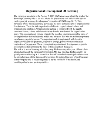Organizational Development Of Samsung
The chosen news article is the August 7, 2017 CNNMoney one about the head of the
Samsung Company who is on trial where the prosecutors seek to have him serve a
twelve year jail sentence for charges of corruption (CNNMoney, 2017). This
particular article has successfully galvanized the three core concepts of organizational
development. These include organizational climate, organizational culture and
organizational strategies. Organizational culture is concerned with the deeply
enshrined norms, values and characteristics that the members of the organization
share. The organizational climate refers to the mood or singular personality traits of
the organization that includes the beliefs and attitudes that bear an influence upon the
members aggregate behavior. The organizational strategies deal with how the
organization identifies problems, negotiates change, plans action and makes an
evaluation of its progress. These concepts of organizational development as per the
aforementioned article make the basis of the contents of this paper.
The article is about Samsung s Lee Jae yong. He is the forty nine year old son of the
ailing chairman of the Samsung Corporation, Mr. Lee Kun hee. Professionally, he
goes by the moniker Jay Y. Lee and is a South Korean business mogul and serves as
the vice chairman of the Samsung Corporation. He is the eldest son of the Chairman
of the company and is widely regarded to be the successor to his father. He
multilingual as he can speak up to three
 