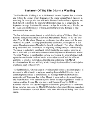 Summary Of The Film Muriel s Wedding
The film Muriel s Wedding is set in the fictional town of Porpoise Spit, Australia
and follows the journey of self discovery of the young woman Muriel Heslopp. In
searching for marriage, the idea which she thinks will validate her as a person, she
finds herself. In the film, the character of Rhonda helped me to understand the
important message that friendship acts as a catalyst for self discovery. The director
PJ Hogan uses the techniques of music, cinematography and dialogue to help
communicate that idea.
The first technique, music, is used in mainly in the setting of Hibiscus Island, the
fictional honeymoon destination in which Muriel meets Rhonda for the first time
since Year 10. Muriel and Rhonda are performing in a talent show, with the song
Waterloo by ABBA. The song symbolises the real Muriel, who is present in this
scene. Rhonda encourages Muriel to be herself, confidently. This allows Muriel to
truly understand who she really is, the beginning of her journey of self discovery.
The music is particularly significant, with lyrics in the song such as knowing my
fate is to be with you which represents the friendship between Rhonda and Muriel.
The song Waterloo is significant as a whole too, because it s about a battle, which
symbolises the interior battle of Muriel between her true self and the self who
conforms to societies expectations. Rhonda singing the song with Muriel
foreshadows how Rhonda will help Muriel through her internal battle and help her
eventually reach self discovery.
The next technique, which is used in several different scenes is cinematography. In
the scene in which Muriel is trying on wedding dresses behind Rhonda s back,
cinematography is used to communicate the message that friendship acts as a
catalyst for self discovery. Just before Rhonda is about to leave for rehabilitation,
she enters Muriel s room and finds a photo album full of photographs of Muriel in
various wedding dresses. The next shot is and Extreme Close Up (XCU) on
Rhonda s confused face. Her face appears worried and quite puzzled as she tries to
figure out what was going on. This XCU shot shows how much Rhonda cares about
Muriel and the extent to which Rhonda cares about Muriel s wellbeing. Later in that
scene,
 