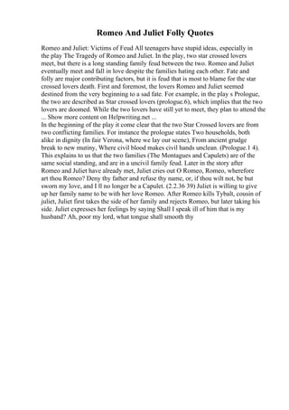 Romeo And Juliet Folly Quotes
Romeo and Juliet: Victims of Feud All teenagers have stupid ideas, especially in
the play The Tragedy of Romeo and Juliet. In the play, two star crossed lovers
meet, but there is a long standing family feud between the two. Romeo and Juliet
eventually meet and fall in love despite the families hating each other. Fate and
folly are major contributing factors, but it is feud that is most to blame for the star
crossed lovers death. First and foremost, the lovers Romeo and Juliet seemed
destined from the very beginning to a sad fate. For example, in the play s Prologue,
the two are described as Star crossed lovers (prologue.6), which implies that the two
lovers are doomed. While the two lovers have still yet to meet, they plan to attend the
... Show more content on Helpwriting.net ...
In the beginning of the play it come clear that the two Star Crossed lovers are from
two conflicting families. For instance the prologue states Two households, both
alike in dignity (In fair Verona, where we lay our scene), From ancient grudge
break to new mutiny, Where civil blood makes civil hands unclean. (Prologue.1 4).
This explains to us that the two families (The Montagues and Capulets) are of the
same social standing, and are in a uncivil family feud. Later in the story after
Romeo and Juliet have already met, Juliet cries out O Romeo, Romeo, wherefore
art thou Romeo? Deny thy father and refuse thy name, or, if thou wilt not, be but
sworn my love, and I ll no longer be a Capulet. (2.2.36 39) Juliet is willing to give
up her family name to be with her love Romeo. After Romeo kills Tybalt, cousin of
juliet, Juliet first takes the side of her family and rejects Romeo, but later taking his
side. Juliet expresses her feelings by saying Shall I speak ill of him that is my
husband? Ah, poor my lord, what tongue shall smooth thy
 