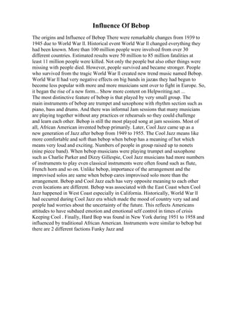 Influence Of Bebop
The origins and Influence of Bebop There were remarkable changes from 1939 to
1945 due to World War ll. Historical event World War ll changed everything they
had been known. More than 100 million people were involved from over 30
different countries. Estimated results were 50 million to 85 million fatalities at
least 11 million people were killed. Not only the people but also other things were
missing with people died. However, people survived and became stronger. People
who survived from the tragic World War ll created new trend music named Bebop.
World War ll had very negative effects on big bands in jazzas they had begun to
become less popular with more and more musicians sent over to fight in Europe. So,
it began the rise of a new form... Show more content on Helpwriting.net ...
The most distinctive feature of bebop is that played by very small group. The
main instruments of bebop are trumpet and saxophone with rhythm section such as
piano, bass and drums. And there was informal Jam sessions that many musicians
are playing together without any practices or rehearsals so they could challenge
and learn each other. Bebop is still the most played song at jam sessions. Most of
all, African American invented bebop primarily. Later, Cool Jazz came up as a
new generation of Jazz after bebop from 1949 to 1955. The Cool Jazz means like
more comfortable and soft than bebop when bebop has a meaning of hot which
means very loud and exciting. Numbers of people in group raised up to nonets
(nine piece band). When bebop musicians were playing trumpet and saxophone
such as Charlie Parker and Dizzy Gillespie, Cool Jazz musicians had more numbers
of instruments to play even classical instruments were often found such as flute,
French horn and so on. Unlike bebop, importance of the arrangement and the
improvised solos are same when bebop cares improvised solo more than the
arrangement. Bebop and Cool Jazz each has very opposite meaning to each other
even locations are different. Bebop was associated with the East Coast when Cool
Jazz happened in West Coast especially in California. Historically, World War ll
had occurred during Cool Jazz era which made the mood of country very sad and
people had worries about the uncertainty of the future. This reflects Americans
attitudes to have subdued emotion and emotional self control in times of crisis
Keeping Cool . Finally, Hard Bop was found in New York during 1951 to 1958 and
influenced by traditional African American. Instruments were similar to bebop but
there are 2 different factions Funky Jazz and
 